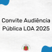 Imagem mostra uma arte com a seguinte frase: Convite Audiência Públca LOA 2025